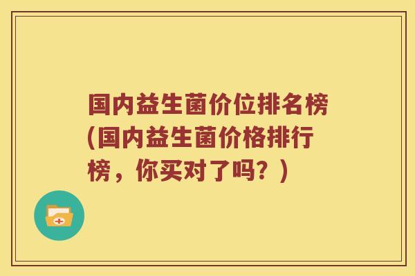 国内益生菌价位排名榜(国内益生菌价格排行榜，你买对了吗？)