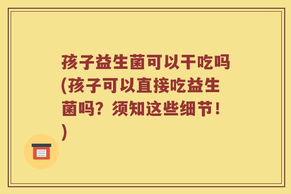 孩子益生菌可以干吃吗(孩子可以直接吃益生菌吗？须知这些细节！)