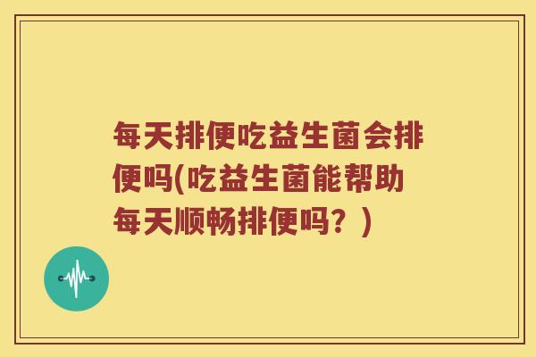 每天排便吃益生菌会排便吗(吃益生菌能帮助每天顺畅排便吗？)