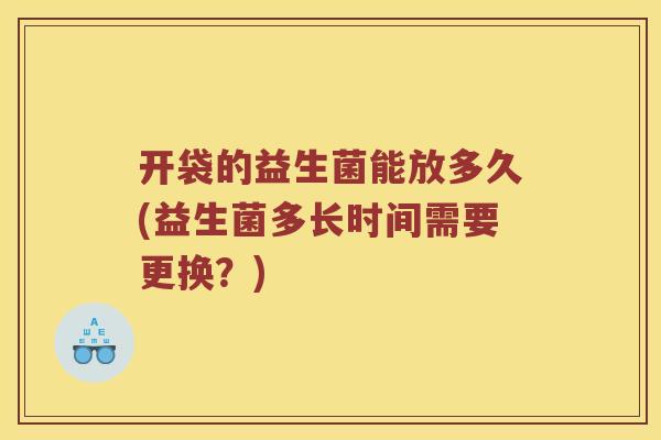 开袋的益生菌能放多久(益生菌多长时间需要更换？)