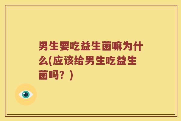 男生要吃益生菌嘛为什么(应该给男生吃益生菌吗?) 男生要吃益生菌嘛为什么(应该给男生吃益生菌吗?)