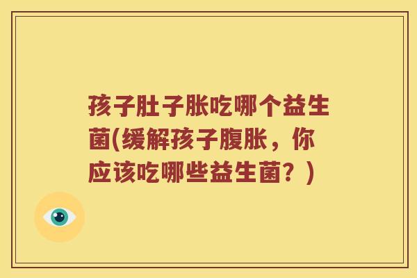 孩子肚子胀吃哪个益生菌(缓解孩子腹胀，你应该吃哪些益生菌？)