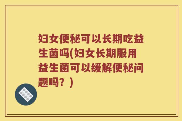 妇女便秘可以长期吃益生菌吗(妇女长期服用益生菌可以缓解便秘问题吗？)