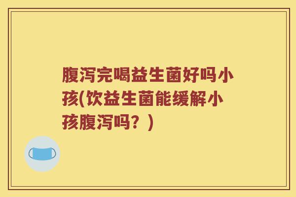 腹泻完喝益生菌好吗小孩(饮益生菌能缓解小孩腹泻吗？)