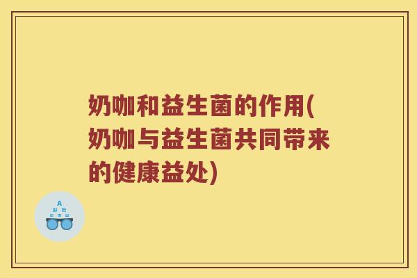 奶咖和益生菌的作用(奶咖与益生菌共同带来的健康益处) 奶咖和益生菌的作用(奶咖与益生菌共同带来的健康益处)