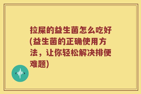 拉屎的益生菌怎么吃好(益生菌的正确使用方法,让你轻松解决排便难题) 拉屎的益生菌怎么吃好(益生菌的正确使用方法,让你轻松解决排便难题)