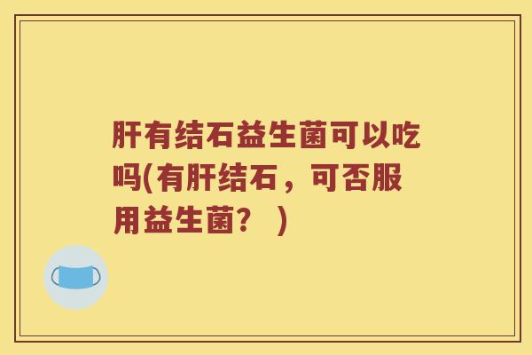 肝有结石益生菌可以吃吗(有肝结石，可否服用益生菌？ )