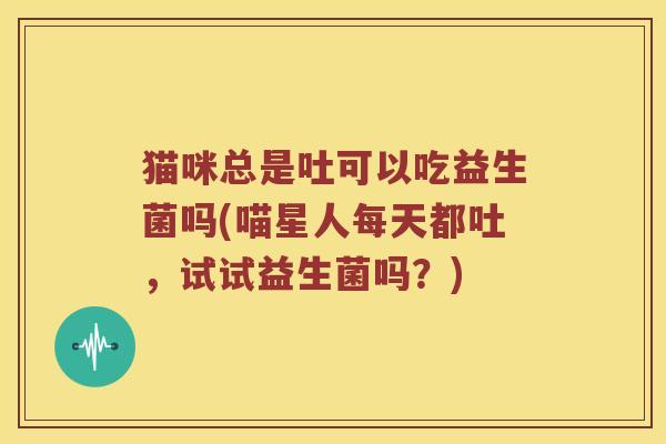 猫咪总是吐可以吃益生菌吗(喵星人每天都吐,试试益生菌吗?) 猫咪总是吐可以吃益生菌吗(喵星人每天都吐,试试益生菌吗?)