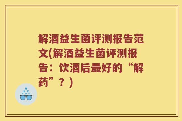 解酒益生菌评测报告范文(解酒益生菌评测报告：饮酒后最好的“解药”？)