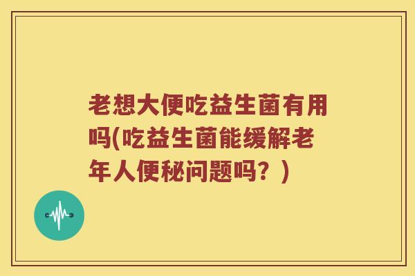 老想大便吃益生菌有用吗(吃益生菌能缓解老年人便秘问题吗？)