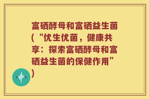 富硒酵母和富硒益生菌(“优生优菌，健康共享：探索富硒酵母和富硒益生菌的保健作用”)