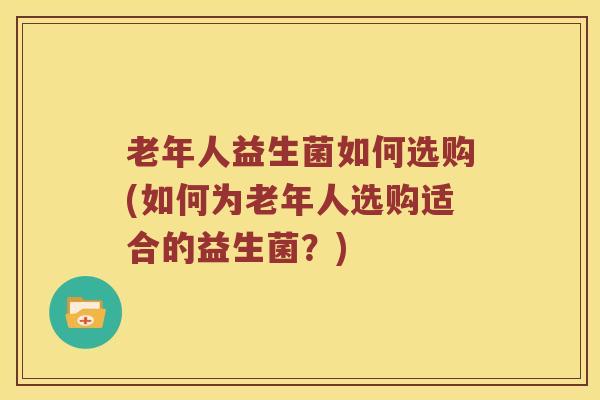 老年人益生菌如何选购(如何为老年人选购适合的益生菌?) 老年人益生菌如何选购(如何为老年人选购适合的益生菌?)