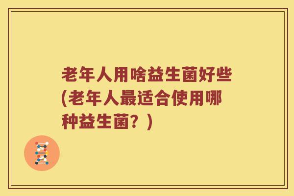 老年人用啥益生菌好些(老年人最适合使用哪种益生菌？)