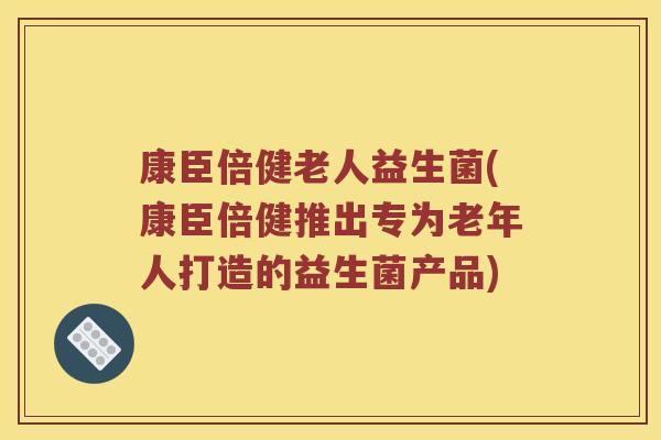 康臣倍健老人益生菌(康臣倍健推出专为老年人打造的益生菌产品)