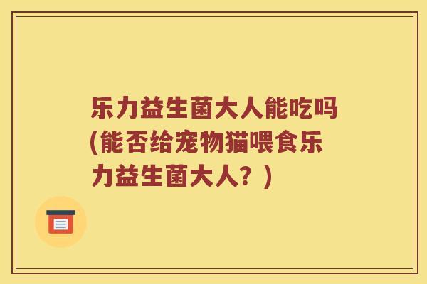 乐力益生菌大人能吃吗(能否给宠物猫喂食乐力益生菌大人？)