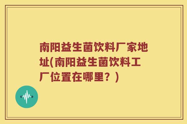 南阳益生菌饮料厂家地址(南阳益生菌饮料工厂位置在哪里？)