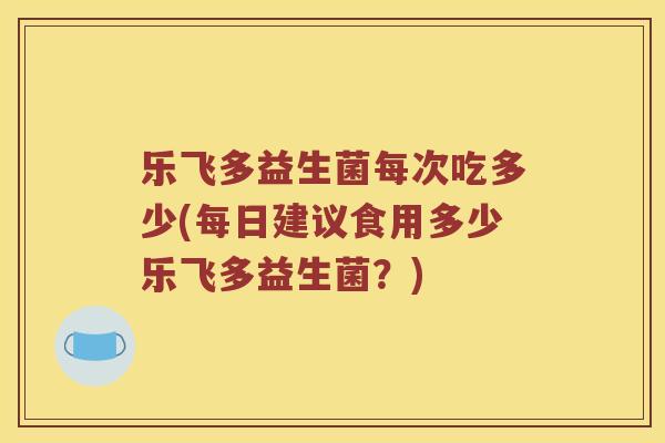 乐飞多益生菌每次吃多少(每日建议食用多少乐飞多益生菌？)