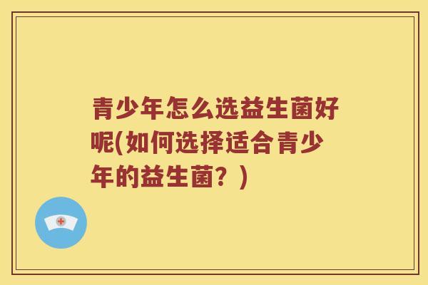 青少年怎么选益生菌好呢(如何选择适合青少年的益生菌？)