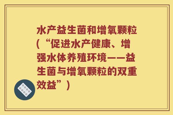 水产益生菌和增氧颗粒(“促进水产健康、增强水体养殖环境——益生菌与增氧颗粒的双重效益”) 水产益生菌和增氧颗粒(“促进水产健康、增强水体养殖环境——益生菌与增氧颗粒的双重效益”)