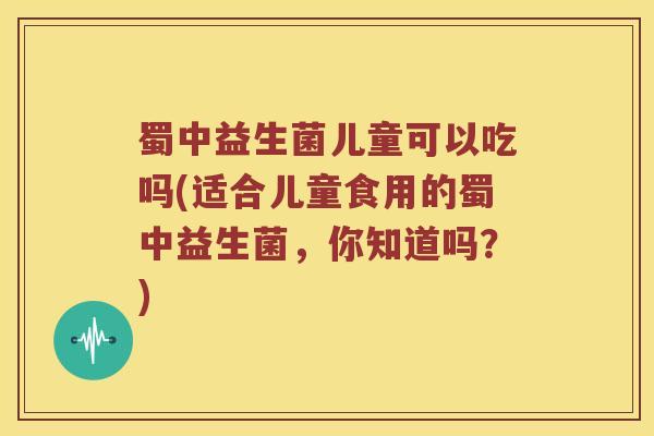 蜀中益生菌儿童可以吃吗(适合儿童食用的蜀中益生菌，你知道吗？)