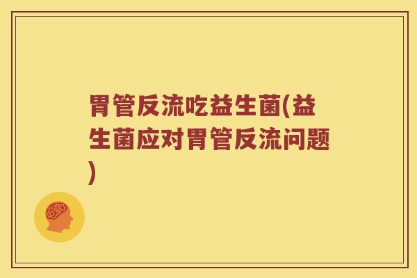 胃管反流吃益生菌(益生菌应对胃管反流问题)