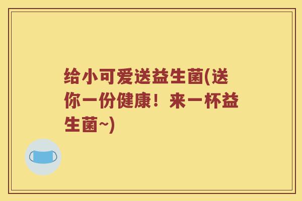 给小可爱送益生菌(送你一份健康!来一杯益生菌~) 给小可爱送益生菌(送你一份健康!来一杯益生菌~)