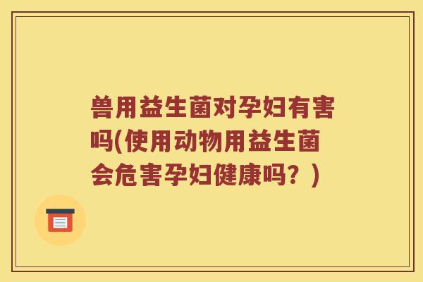 兽用益生菌对孕妇有害吗(使用动物用益生菌会危害孕妇健康吗？)