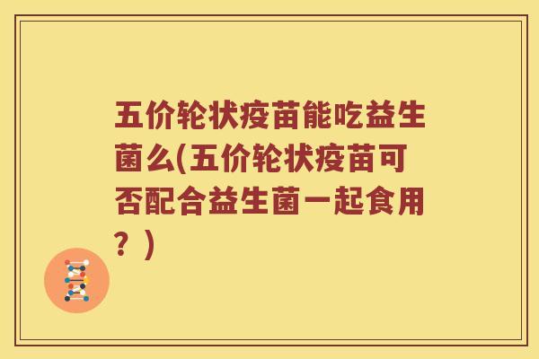 五价轮状疫苗能吃益生菌么(五价轮状疫苗可否配合益生菌一起食用？)