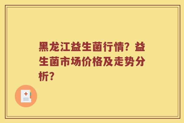 黑龙江益生菌行情？益生菌市场价格及走势分析？