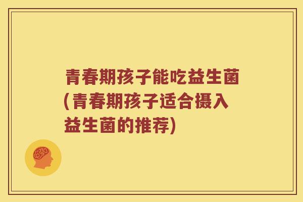 青春期孩子能吃益生菌(青春期孩子适合摄入益生菌的推荐)