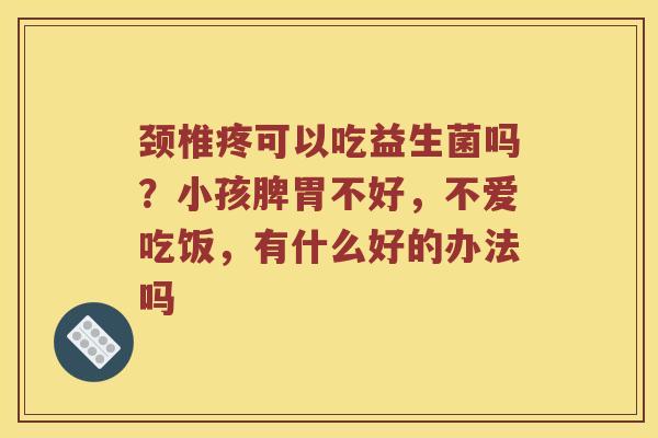 颈椎疼可以吃益生菌吗？小孩脾胃不好，不爱吃饭，有什么好的办法吗