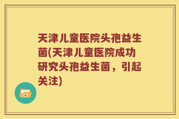 天津儿童医院头孢益生菌(天津儿童医院成功研究头孢益生菌，引起关注)