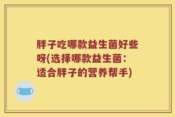 胖子吃哪款益生菌好些呀(选择哪款益生菌：适合胖子的营养帮手)