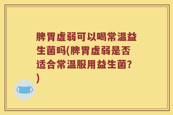 脾胃虚弱可以喝常温益生菌吗(脾胃虚弱是否适合常温服用益生菌？)
