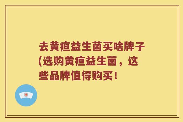 去黄疸益生菌买啥牌子(选购黄疸益生菌，这些品牌值得购买！
