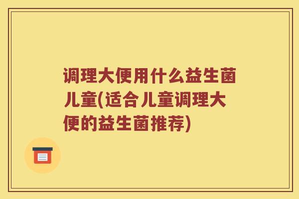 调理大便用什么益生菌儿童(适合儿童调理大便的益生菌推荐) 调理大便用什么益生菌儿童(适合儿童调理大便的益生菌推荐)