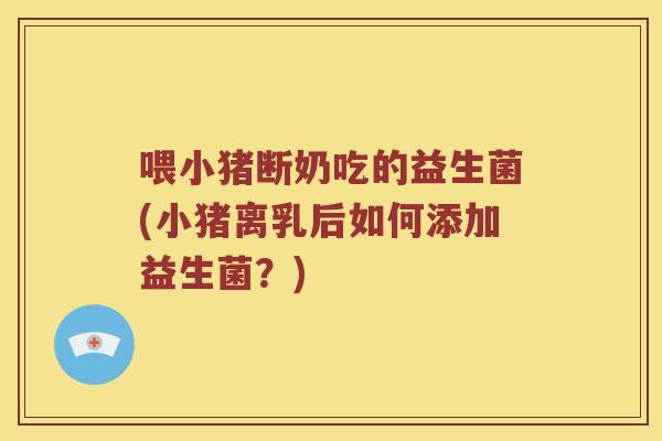 喂小猪断奶吃的益生菌(小猪离乳后如何添加益生菌？)