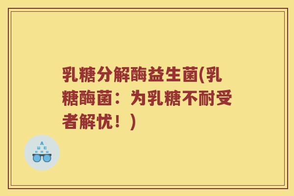 乳糖分解酶益生菌(乳糖酶菌:为受者解忧!) 乳糖分解酶益生菌(乳糖酶菌:为受者解忧!)