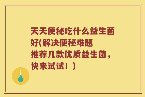 天天便秘吃什么益生菌好(解决便秘难题  推荐几款优质益生菌，快来试试！)