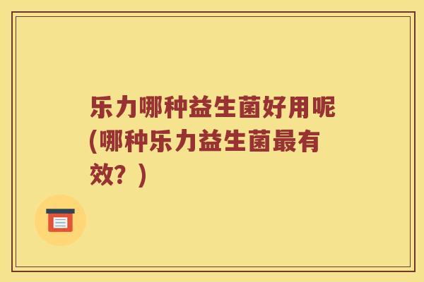 乐力哪种益生菌好用呢(哪种乐力益生菌最有效？)