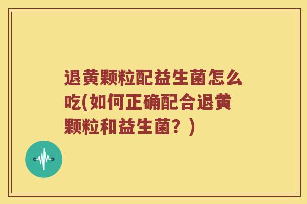 退黄颗粒配益生菌怎么吃(如何正确配合退黄颗粒和益生菌？)