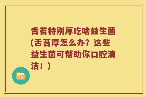 舌苔特别厚吃啥益生菌(舌苔厚怎么办？这些益生菌可帮助你口腔清洁！)