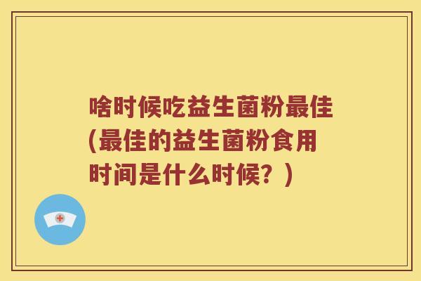 啥时候吃益生菌粉最佳(最佳的益生菌粉食用时间是什么时候？)