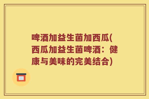 啤酒加益生菌加西瓜(西瓜加益生菌啤酒:健康与美味的完美结合) 啤酒加益生菌加西瓜(西瓜加益生菌啤酒:健康与美味的完美结合)