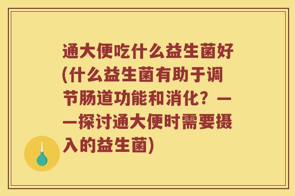 通大便吃什么益生菌好(什么益生菌有助于调节肠道功能和消化？——探讨通大便时需要摄入的益生菌)