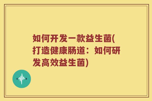如何开发一款益生菌(打造健康肠道：如何研发高效益生菌)