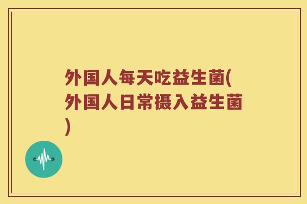 外国人每天吃益生菌(外国人日常摄入益生菌)