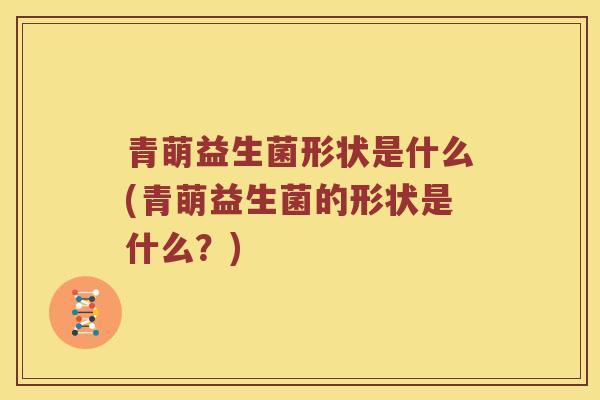 青萌益生菌形状是什么(青萌益生菌的形状是什么？)