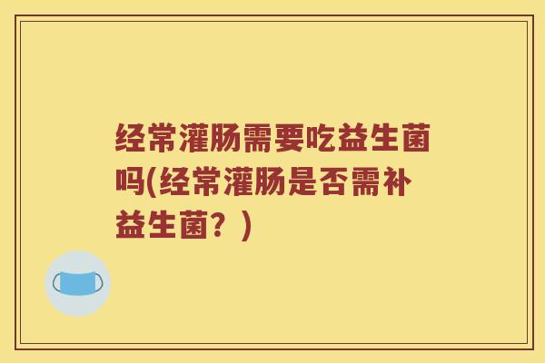 经常灌肠需要吃益生菌吗(经常灌肠是否需补益生菌？)