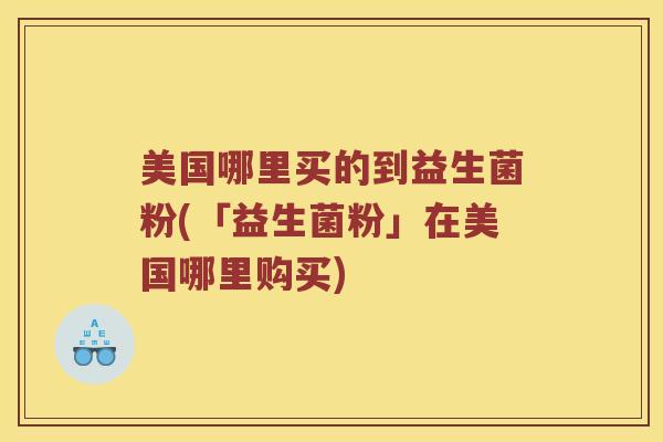 美国哪里买的到益生菌粉(「益生菌粉」在美国哪里购买)